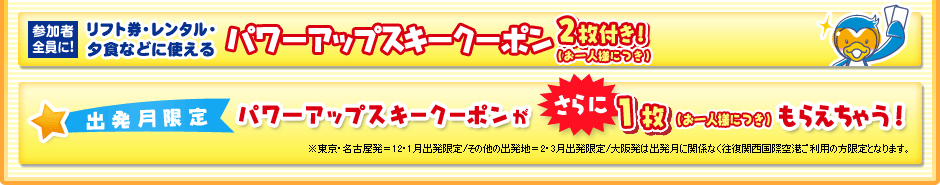 参加者全員に！ リフト券・レンタル・夕食などに使える パワーアップクーポン2枚付き！（お一人様につき）　 出発月限定 パワーアップスキークーポンがさらに１枚（お一人様につき）もらえちゃう！　※東京・名古屋発＝12・1月出発限定/その他の出発地＝2・3月出発限定/大阪発は出発月に関係なく往復関西国際空港ご利用の方限定となります。