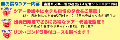 お得なツアー内容　空港⇔スキー場の往復バスをセット
POINT1　ツアー参加中にホテル自慢の夕食をご用意！
12・1月出発は≪夕食２回付≫、2・3月は≪夕食1回付≫
POINT2　出発日限定でさらにお得なツア代金を設定！
コース限定！春休みSP≪2～7名1室　同代金≫
POINT3　リスト・ゴンドラ券付コースも選べます！

