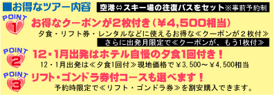 お得なツアー内容　空港⇔スキー場の往復バスをセット
POINT1　お得なクーポンが２枚付≪￥4,500相当≫
夕食・リフト券・レンタルなどに使えるお得な≪クーポンが2枚付≫
さらに出発日限定で≪クーポンが、もう１枚付≫
POINT2　12・1月出発はホテル自慢の夕食1回付き！
12・1月出発は≪夕食１回付≫現地価格で￥3,500～￥4,500相当
POINT3　リスト・ゴンドラ券付コースも選べます！
予約時限定で≪リフト・ゴンドラ券≫を割安で購入できます。