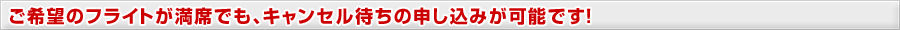 ご希望のフライトが満席でもキャンセル待ちの申し込みが可能です！