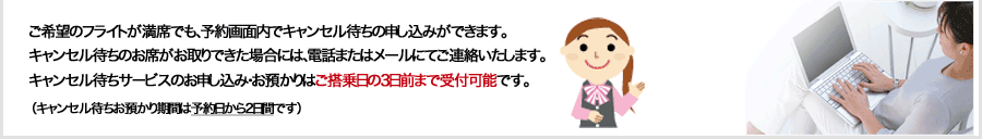 ご希望のフライトが満席でも、予約画面内でキャンセル待ちの申し込みができます。キャンセル待ちのお席がお取りできた場合には、電話またはメールにてご連絡いたします。キャンセル待ちサービスのお申し込み・お預かりは搭乗日2日前までです。（発売期間限定の運賃の場合は発売期間中のみ）